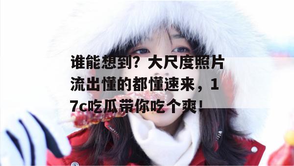 谁能想到？大尺度照片流出懂的都懂速来，17c吃瓜带你吃个爽！