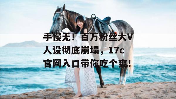 手慢无！百万粉丝大V人设彻底崩塌，17c官网入口带你吃个爽！