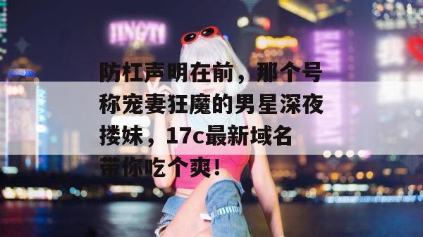 防杠声明在前，那个号称宠妻狂魔的男星深夜搂妹，17c最新域名带你吃个爽！