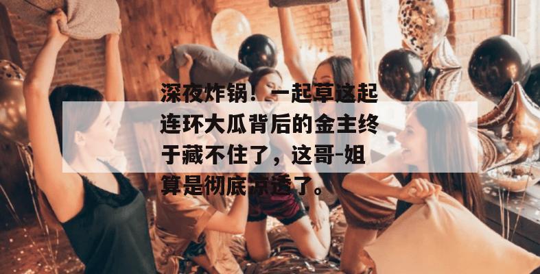 深夜炸锅！一起草这起连环大瓜背后的金主终于藏不住了，这哥-姐算是彻底凉透了。