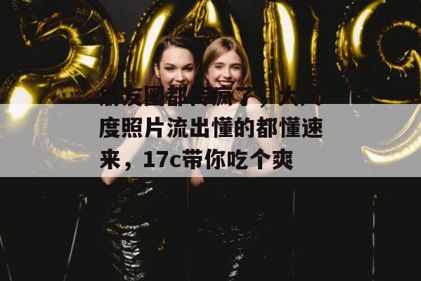 朋友圈都传疯了，大尺度照片流出懂的都懂速来，17c带你吃个爽！