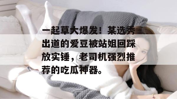 一起草大爆发！某选秀出道的爱豆被站姐回踩放实锤，老司机强烈推荐的吃瓜神器。