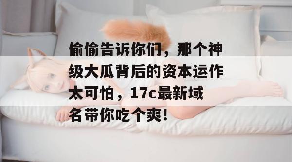 偷偷告诉你们，那个神级大瓜背后的资本运作太可怕，17c最新域名带你吃个爽！