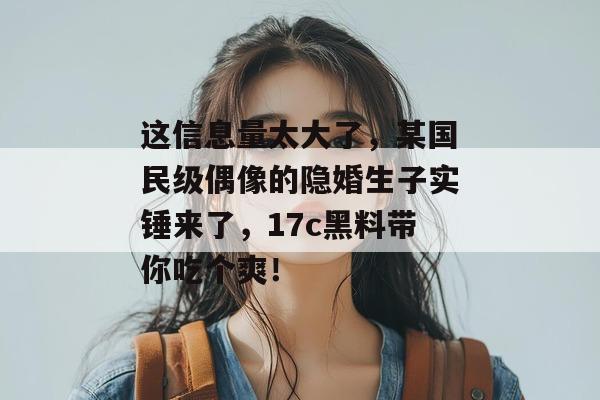 这信息量太大了，某国民级偶像的隐婚生子实锤来了，17c黑料带你吃个爽！