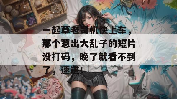 一起草老司机快上车，那个惹出大乱子的短片没打码，晚了就看不到了，速进！