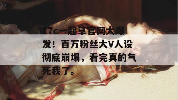 17c一起草官网大爆发！百万粉丝大V人设彻底崩塌，看完真的气死我了。