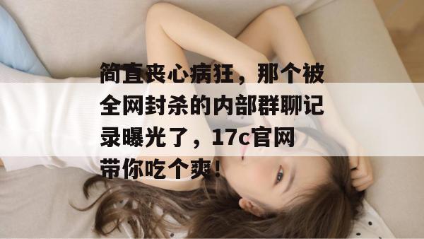 简直丧心病狂，那个被全网封杀的内部群聊记录曝光了，17c官网带你吃个爽！