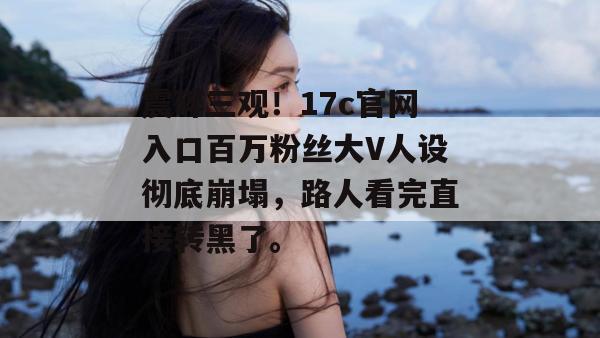 震碎三观！17c官网入口百万粉丝大V人设彻底崩塌，路人看完直接转黑了。