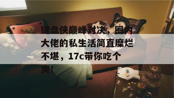 键盘侠巅峰对决，圈内大佬的私生活简直糜烂不堪，17c带你吃个爽！