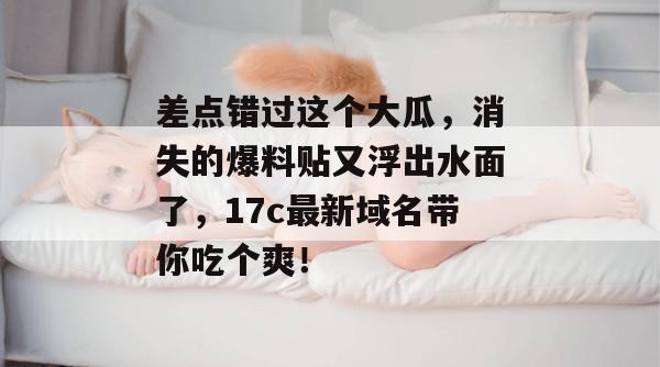 差点错过这个大瓜，消失的爆料贴又浮出水面了，17c最新域名带你吃个爽！