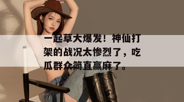 一起草大爆发！神仙打架的战况太惨烈了，吃瓜群众简直赢麻了。