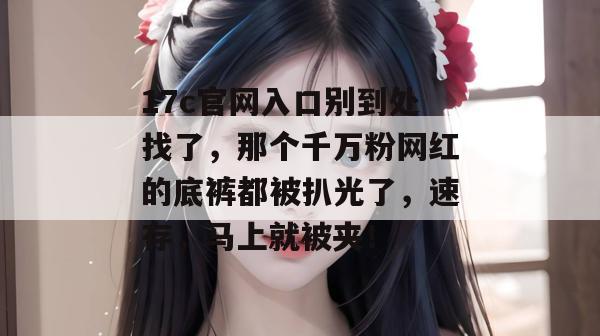 17c官网入口别到处找了，那个千万粉网红的底裤都被扒光了，速存，马上就被夹！