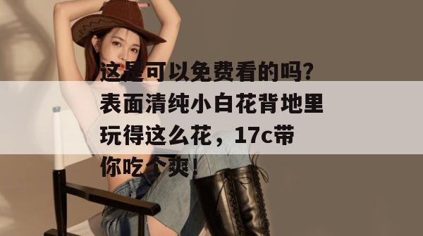 这是可以免费看的吗?表面清纯小白花背地里玩得这么花,17c带你吃个爽!