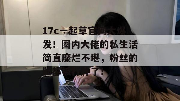 17c一起草官网大爆发!圈内大佬的私生活简直糜烂不堪,粉丝的脸都被打肿了!