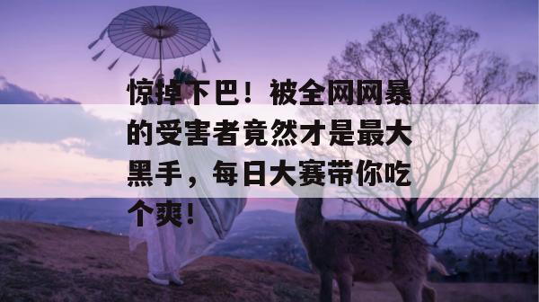 惊掉下巴!被全网网暴的受害者竟然才是最大黑手,每日大赛带你吃个爽!