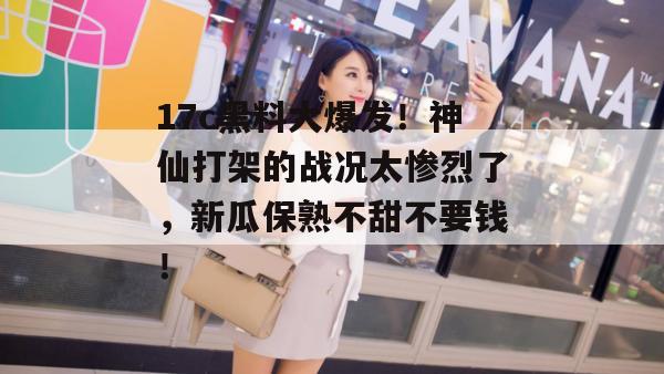 17c黑料大爆发!神仙打架的战况太惨烈了,新瓜保熟不甜不要钱!