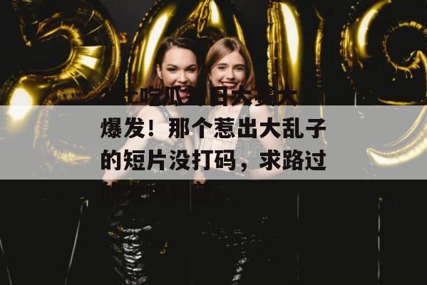 17c吃瓜每日大赛大爆发!那个惹出大乱子的短片没打码,求路过的大神科普。
