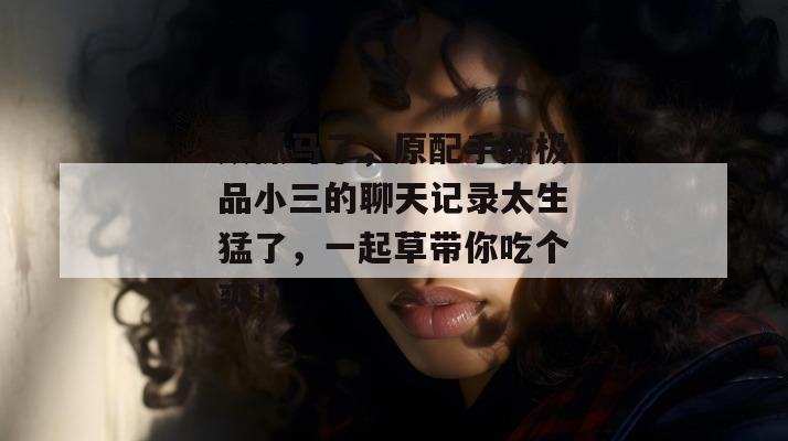太抓马了,原配手撕极品小三的聊天记录太生猛了,一起草带你吃个爽!