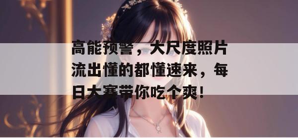 高能预警,大尺度照片流出懂的都懂速来,每日大赛带你吃个爽!