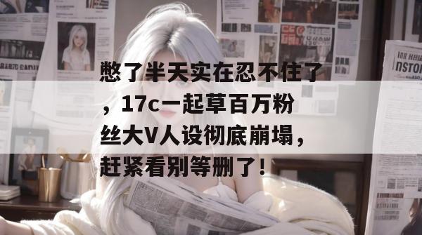 憋了半天实在忍不住了,17c一起草百万粉丝大V人设彻底崩塌,赶紧看别等删了!