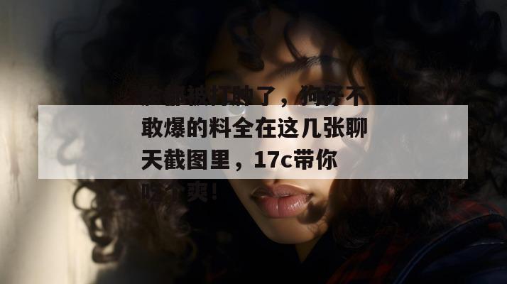 脸都被打肿了,狗仔不敢爆的料全在这几张聊天截图里,17c带你吃个爽!