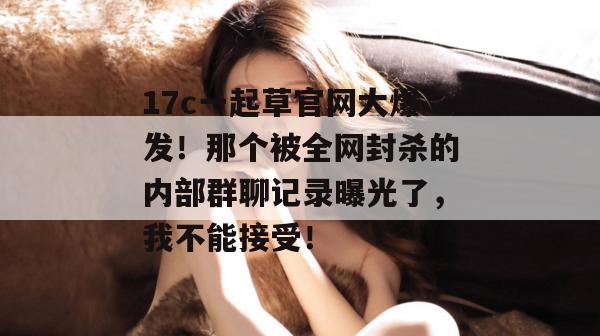 17c一起草官网大爆发！那个被全网封杀的内部群聊记录曝光了，我不能接受！