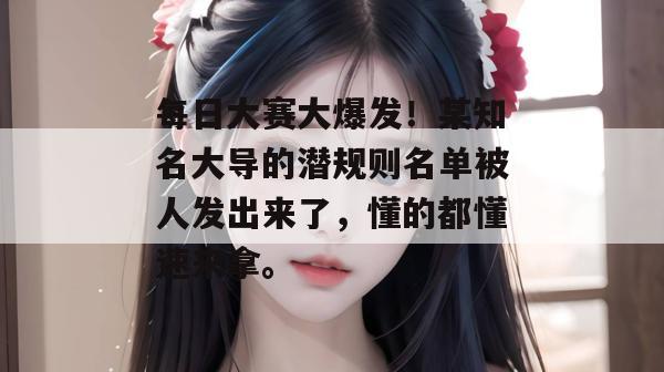 每日大赛大爆发!某知名大导的潜规则名单被人发出来了,懂的都懂速来拿。
