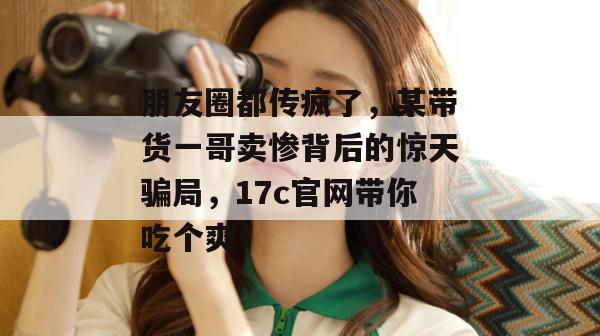 朋友圈都传疯了，某带货一哥卖惨背后的惊天骗局，17c官网带你吃个爽！
