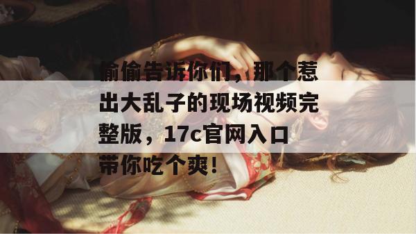 偷偷告诉你们，那个惹出大乱子的现场视频完整版，17c官网入口带你吃个爽！