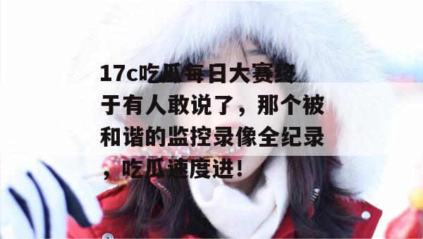 17c吃瓜每日大赛终于有人敢说了,那个被和谐的监控录像全纪录,吃瓜速度进!