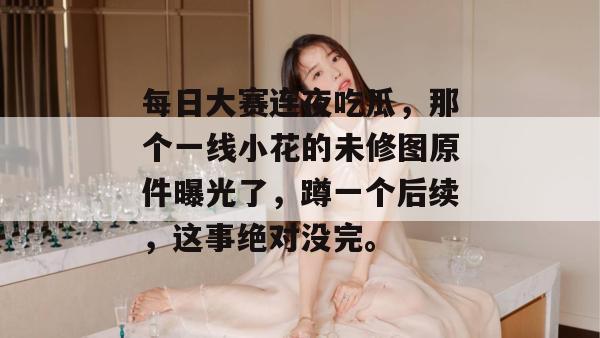 每日大赛连夜吃瓜，那个一线小花的未修图原件曝光了，蹲一个后续，这事绝对没完。