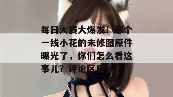 每日大赛大爆发！那个一线小花的未修图原件曝光了，你们怎么看这事儿？评论区见。