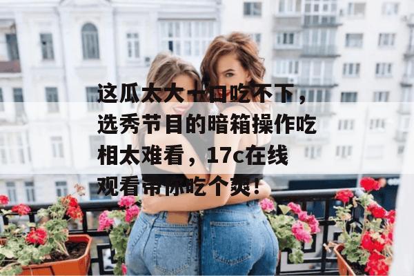 这瓜太大一口吃不下,选秀节目的暗箱操作吃相太难看,17c在线观看带你吃个爽!