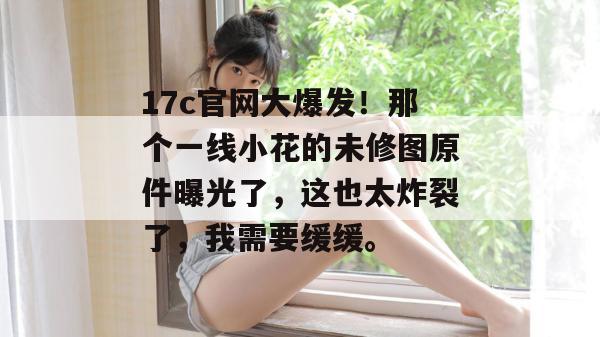 17c官网大爆发！那个一线小花的未修图原件曝光了，这也太炸裂了，我需要缓缓。
