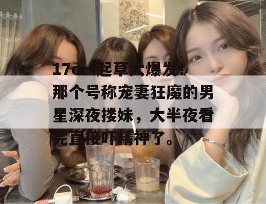 17c一起草大爆发！那个号称宠妻狂魔的男星深夜搂妹，大半夜看完直接吓精神了。