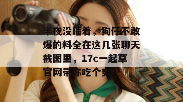 半夜没睡着,狗仔不敢爆的料全在这几张聊天截图里,17c一起草官网带你吃个爽!