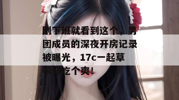 刚下班就看到这个，男团成员的深夜开房记录被曝光，17c一起草带你吃个爽！