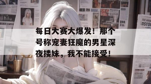 每日大赛大爆发！那个号称宠妻狂魔的男星深夜搂妹，我不能接受！