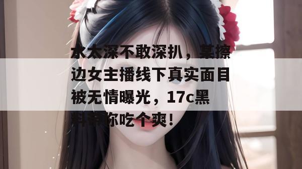 水太深不敢深扒,某擦边女主播线下真实面目被无情曝光,17c黑料带你吃个爽!