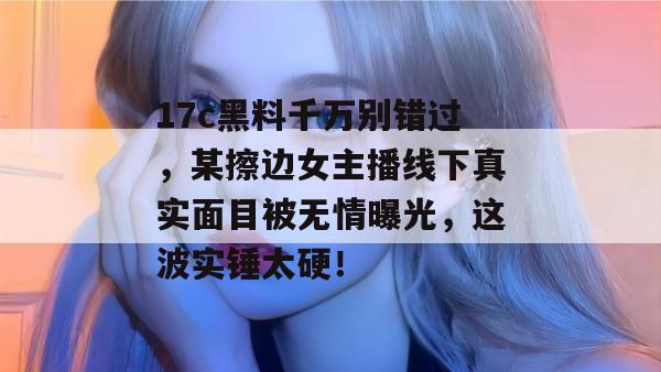 17c黑料千万别错过，某擦边女主播线下真实面目被无情曝光，这波实锤太硬！