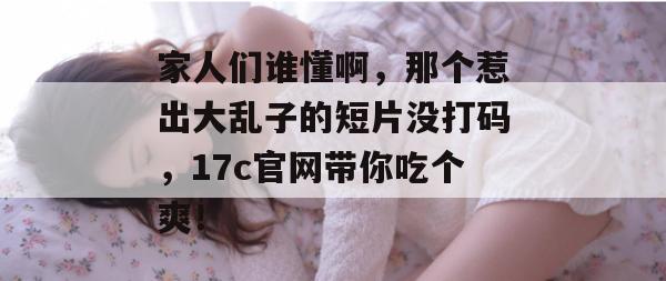 家人们谁懂啊，那个惹出大乱子的短片没打码，17c官网带你吃个爽！