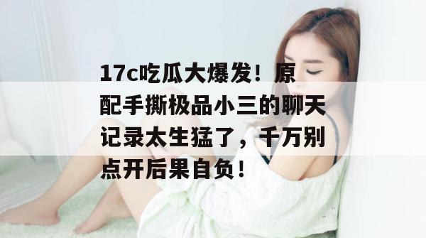 17c吃瓜大爆发！原配手撕极品小三的聊天记录太生猛了，千万别点开后果自负！