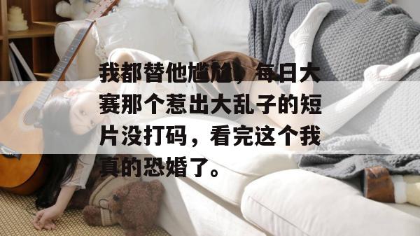 我都替他尴尬，每日大赛那个惹出大乱子的短片没打码，看完这个我真的恐婚了。
