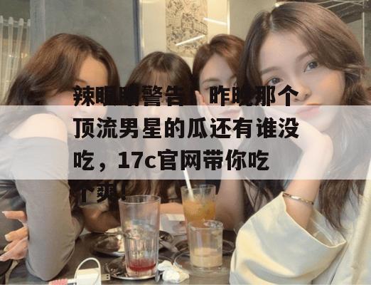 辣眼睛警告！昨晚那个顶流男星的瓜还有谁没吃，17c官网带你吃个爽！