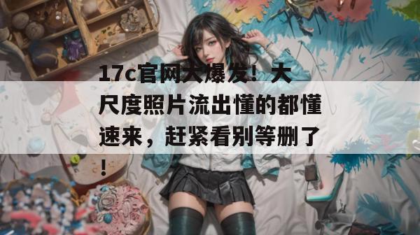 17c官网大爆发！大尺度照片流出懂的都懂速来，赶紧看别等删了！