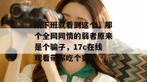 刚下班就看到这个，那个全网同情的弱者原来是个骗子，17c在线观看带你吃个爽！