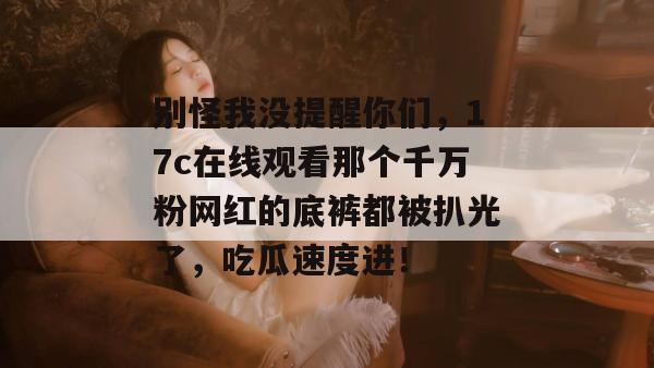 别怪我没提醒你们，17c在线观看那个千万粉网红的底裤都被扒光了，吃瓜速度进！