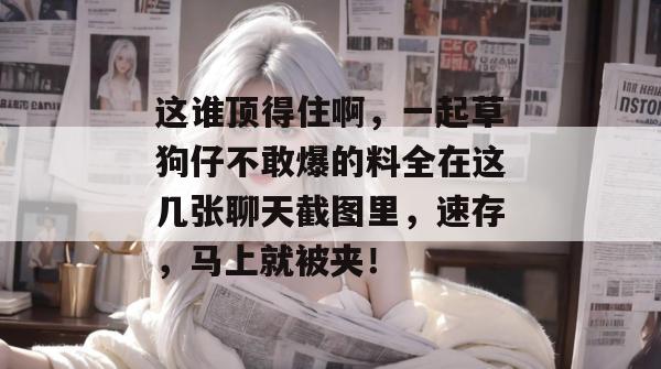 这谁顶得住啊，一起草狗仔不敢爆的料全在这几张聊天截图里，速存，马上就被夹！