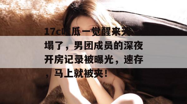 17c吃瓜一觉醒来天塌了，男团成员的深夜开房记录被曝光，速存，马上就被夹！