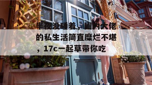 半夜没睡着，圈内大佬的私生活简直糜烂不堪，17c一起草带你吃个爽！